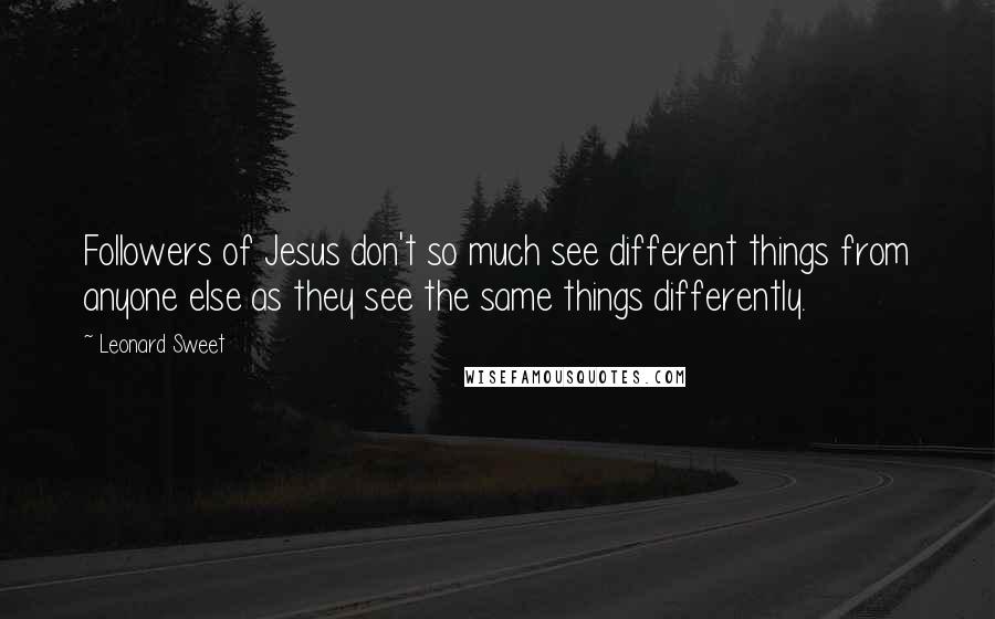 Leonard Sweet quotes: Followers of Jesus don't so much see different things from anyone else as they see the same things differently.