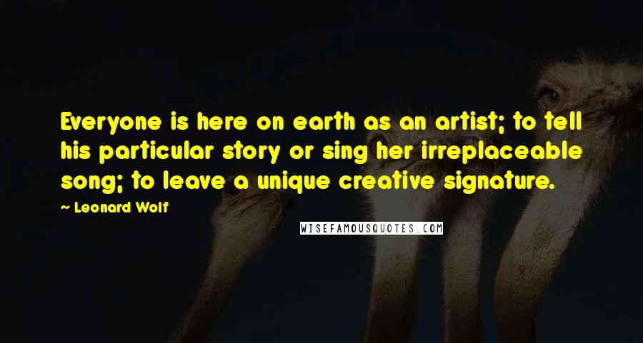 Leonard Wolf quotes: Everyone is here on earth as an artist; to tell his particular story or sing her irreplaceable song; to leave a unique creative signature. Leonard Wolf quotes: Everyone is here on earth as an artist; to tell his particular story or sing her irreplaceable song; to leave a unique creative signature.