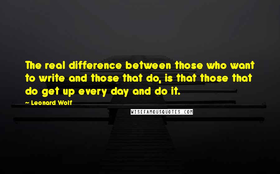 Leonard Wolf quotes: The real difference between those who want to write and those that do, is that those that do get up every day and do it. Leonard Wolf quotes: The real difference between those who want to write and those that do, is that those that do get up every day and do it.
