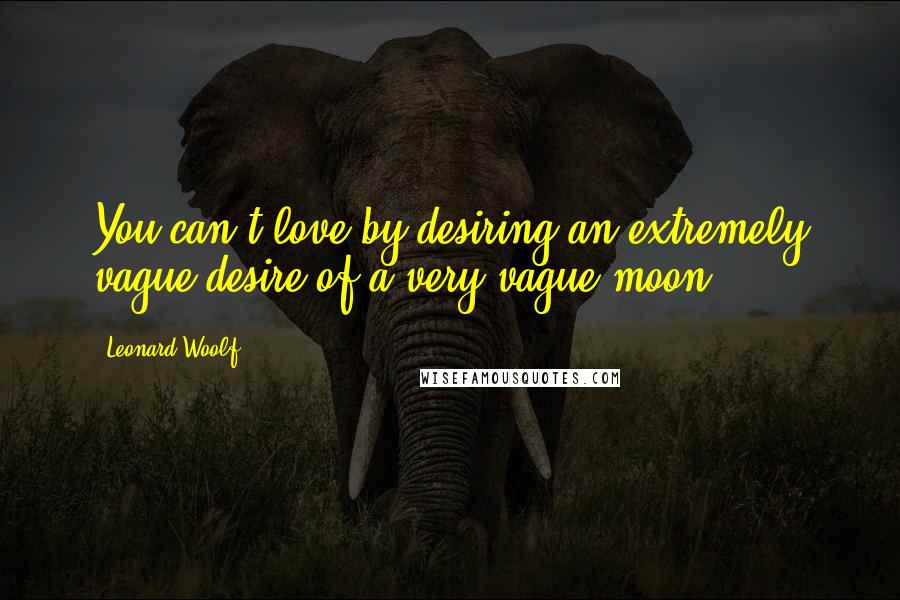 Leonard Woolf quotes: You can't love by desiring an extremely vague desire of a very vague moon.