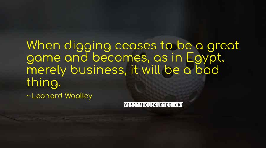 Leonard Woolley quotes: When digging ceases to be a great game and becomes, as in Egypt, merely business, it will be a bad thing. Leonard Woolley quotes: When digging ceases to be a great game and becomes, as in Egypt, merely business, it will be a bad thing.