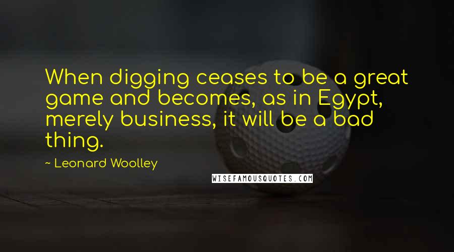 Leonard Woolley quotes: When digging ceases to be a great game and becomes, as in Egypt, merely business, it will be a bad thing.