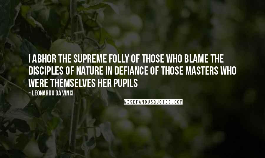 Leonardo Da Vinci quotes: I abhor the supreme folly of those who blame the disciples of nature in defiance of those masters who were themselves her pupils