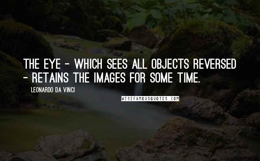 Leonardo Da Vinci quotes: The eye - which sees all objects reversed - retains the images for some time.