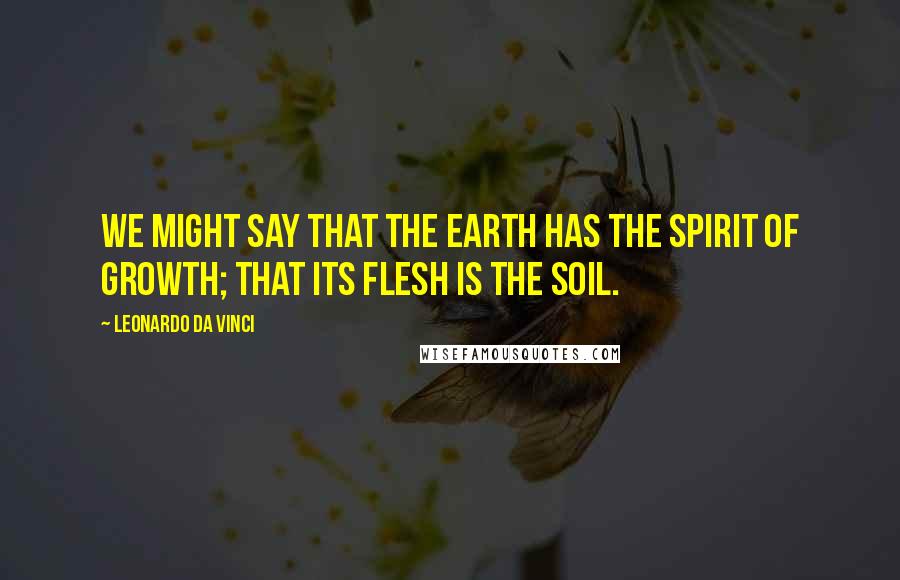 Leonardo Da Vinci quotes: We might say that the earth has the spirit of growth; that its flesh is the soil.