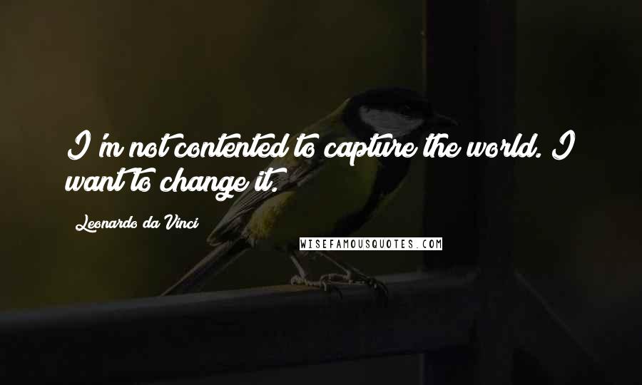 Leonardo Da Vinci quotes: I'm not contented to capture the world. I want to change it.