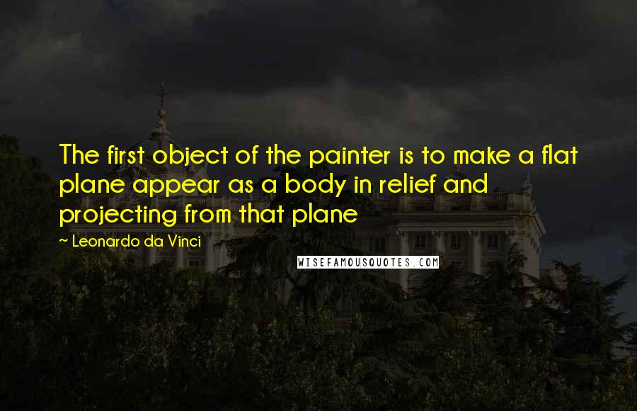 Leonardo Da Vinci quotes: The first object of the painter is to make a flat plane appear as a body in relief and projecting from that plane Leonardo Da Vinci quotes: The first object of the painter is to make a flat plane appear as a body in relief and projecting from that plane