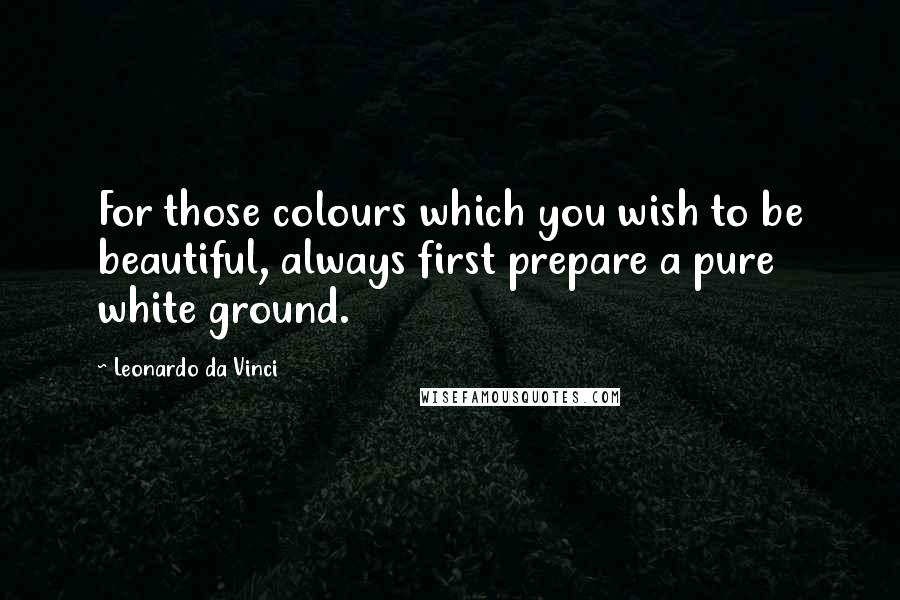 Leonardo Da Vinci quotes: For those colours which you wish to be beautiful, always first prepare a pure white ground.