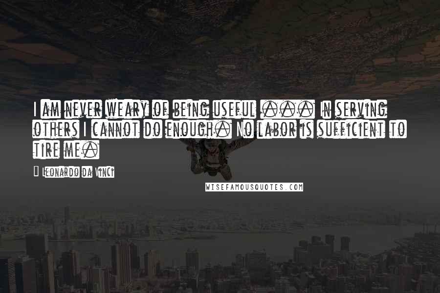 Leonardo Da Vinci quotes: I am never weary of being useful ... In serving others I cannot do enough. No labor is sufficient to tire me.