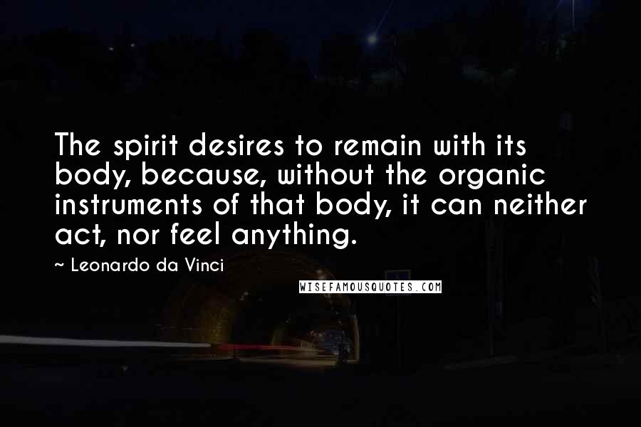 Leonardo Da Vinci quotes: The spirit desires to remain with its body, because, without the organic instruments of that body, it can neither act, nor feel anything. Leonardo Da Vinci quotes: The spirit desires to remain with its body, because, without the organic instruments of that body, it can neither act, nor feel anything.