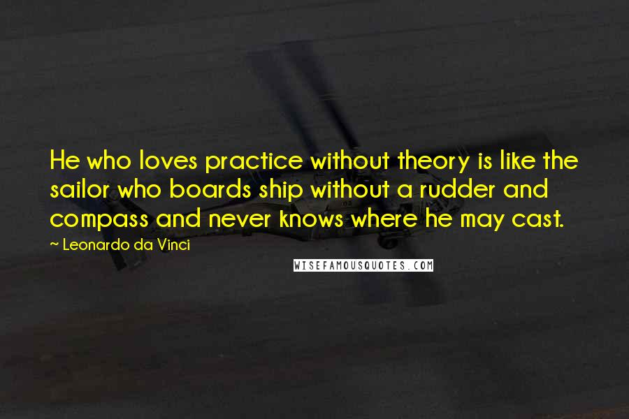 Leonardo Da Vinci quotes: He who loves practice without theory is like the sailor who boards ship without a rudder and compass and never knows where he may cast. Leonardo Da Vinci quotes: He who loves practice without theory is like the sailor who boards ship without a rudder and compass and never knows where he may cast.