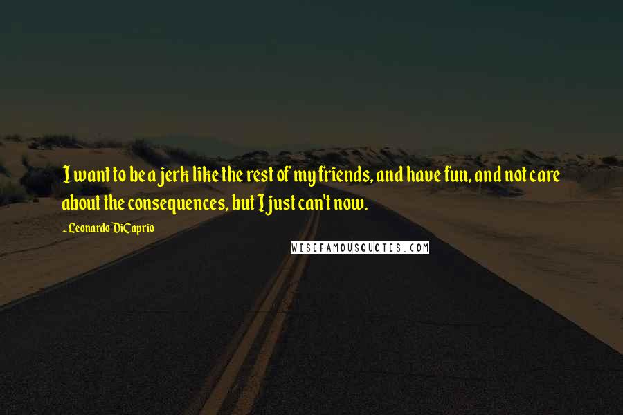 Leonardo DiCaprio quotes: I want to be a jerk like the rest of my friends, and have fun, and not care about the consequences, but I just can't now.