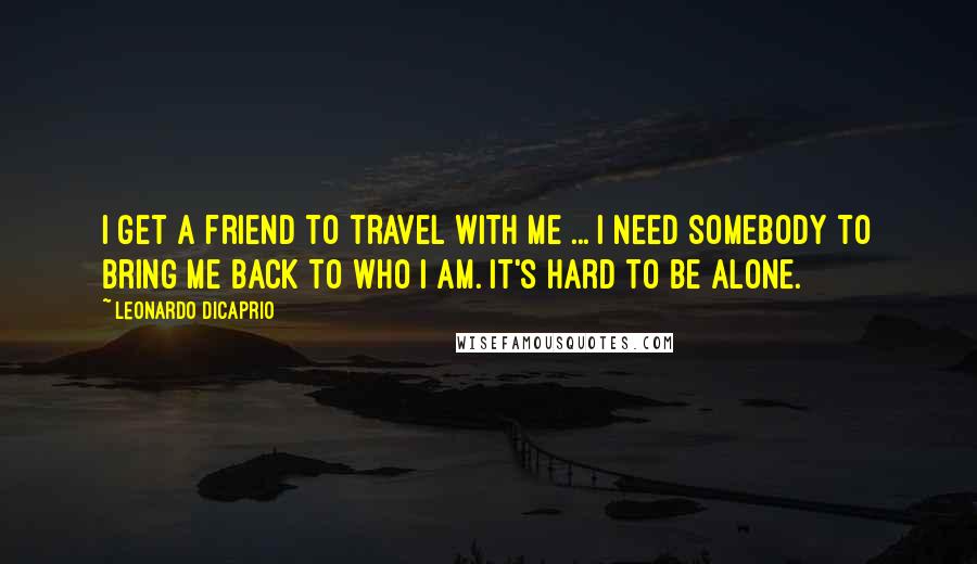 Leonardo DiCaprio quotes: I get a friend to travel with me ... I need somebody to bring me back to who I am. It's hard to be alone.