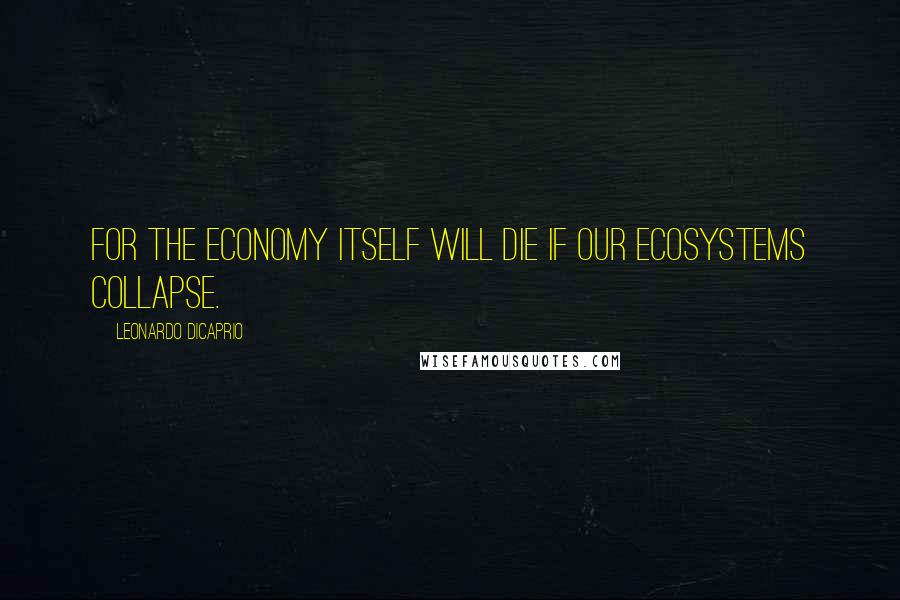 Leonardo DiCaprio quotes: For the economy itself will die if our ecosystems collapse.