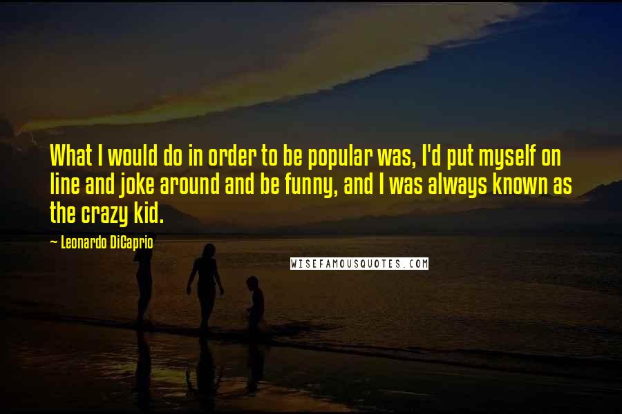 Leonardo DiCaprio quotes: What I would do in order to be popular was, I'd put myself on line and joke around and be funny, and I was always known as the crazy kid.