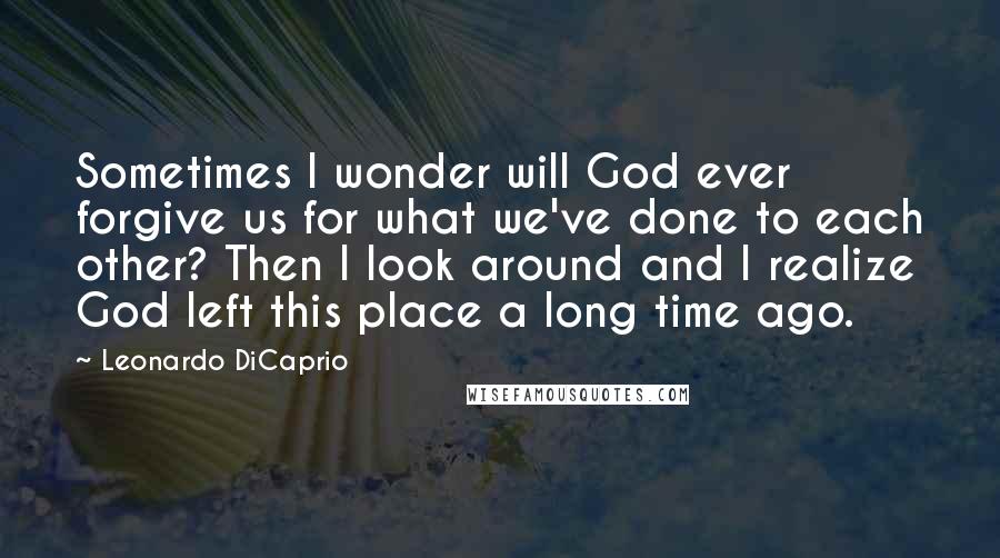 Leonardo DiCaprio quotes: Sometimes I wonder will God ever forgive us for what we've done to each other? Then I look around and I realize God left this place a long time ago.