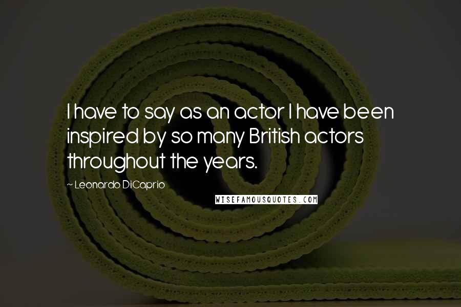 Leonardo DiCaprio quotes: I have to say as an actor I have been inspired by so many British actors throughout the years.