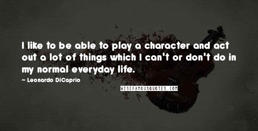 Leonardo DiCaprio quotes: I like to be able to play a character and act out a lot of things which I can't or don't do in my normal everyday life.