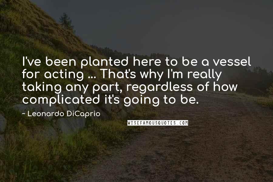 Leonardo DiCaprio quotes: I've been planted here to be a vessel for acting ... That's why I'm really taking any part, regardless of how complicated it's going to be.