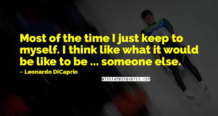 Leonardo DiCaprio quotes: Most of the time I just keep to myself. I think like what it would be like to be ... someone else.