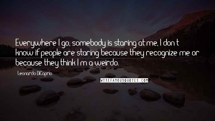 Leonardo DiCaprio quotes: Everywhere I go, somebody is staring at me, I don't know if people are staring because they recognize me or because they think I'm a weirdo.