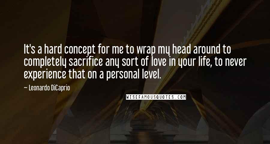 Leonardo DiCaprio quotes: It's a hard concept for me to wrap my head around to completely sacrifice any sort of love in your life, to never experience that on a personal level.