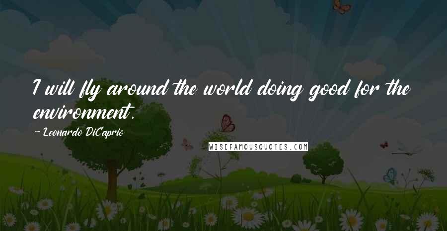 Leonardo DiCaprio quotes: I will fly around the world doing good for the environment.