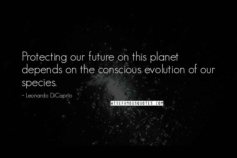 Leonardo DiCaprio quotes: Protecting our future on this planet depends on the conscious evolution of our species.