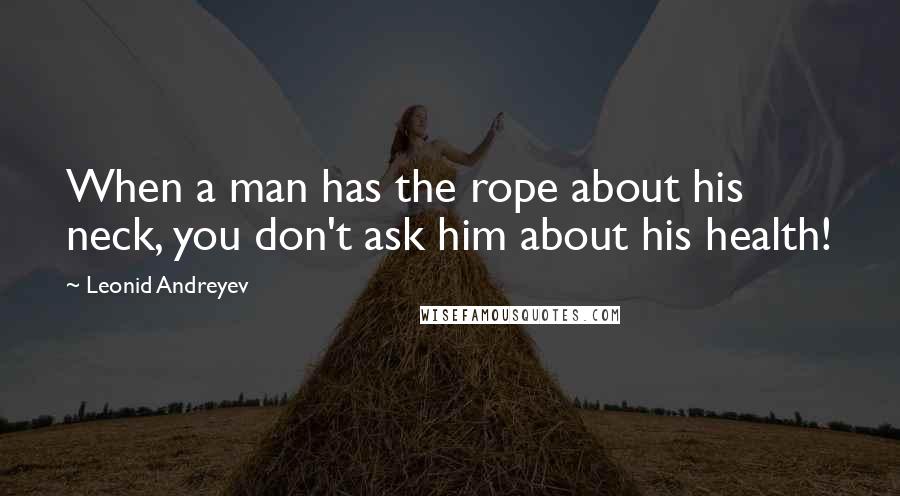 Leonid Andreyev quotes: When a man has the rope about his neck, you don't ask him about his health!