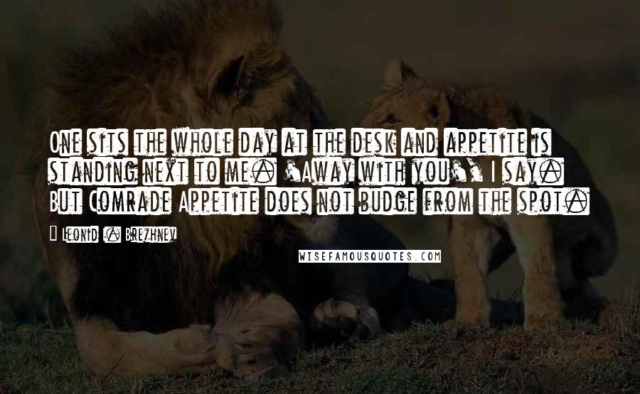 Leonid I. Brezhnev quotes: One sits the whole day at the desk and appetite is standing next to me. 'Away with you', I say. But Comrade Appetite does not budge from the spot.