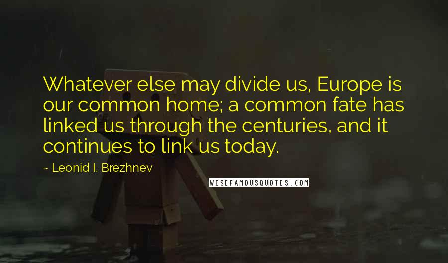 Leonid I. Brezhnev quotes: Whatever else may divide us, Europe is our common home; a common fate has linked us through the centuries, and it continues to link us today.