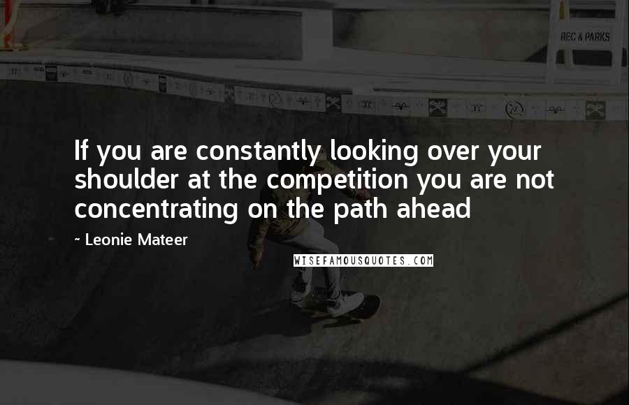 Leonie Mateer quotes: If you are constantly looking over your shoulder at the competition you are not concentrating on the path ahead