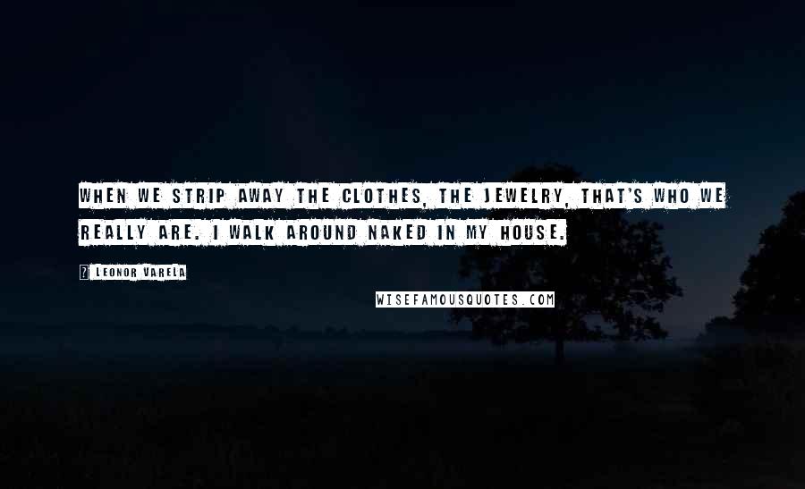 Leonor Varela quotes: When we strip away the clothes, the jewelry, that's who we really are. I walk around naked in my house. Leonor Varela quotes: When we strip away the clothes, the jewelry, that's who we really are. I walk around naked in my house.