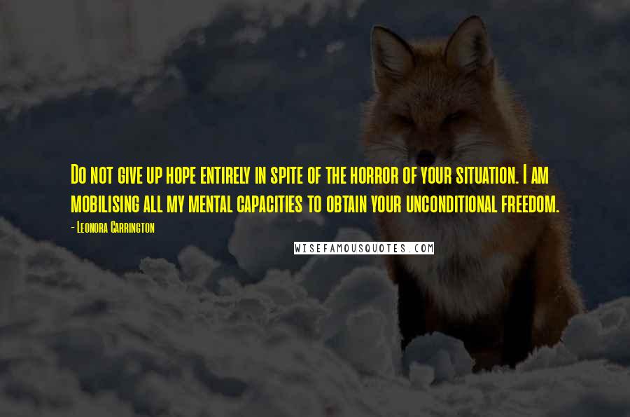 Leonora Carrington quotes: Do not give up hope entirely in spite of the horror of your situation. I am mobilising all my mental capacities to obtain your unconditional freedom.