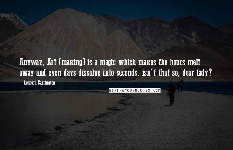 Leonora Carrington quotes: Anyway, Art [making] is a magic which makes the hours melt away and even days dissolve into seconds, isn't that so, dear lady?