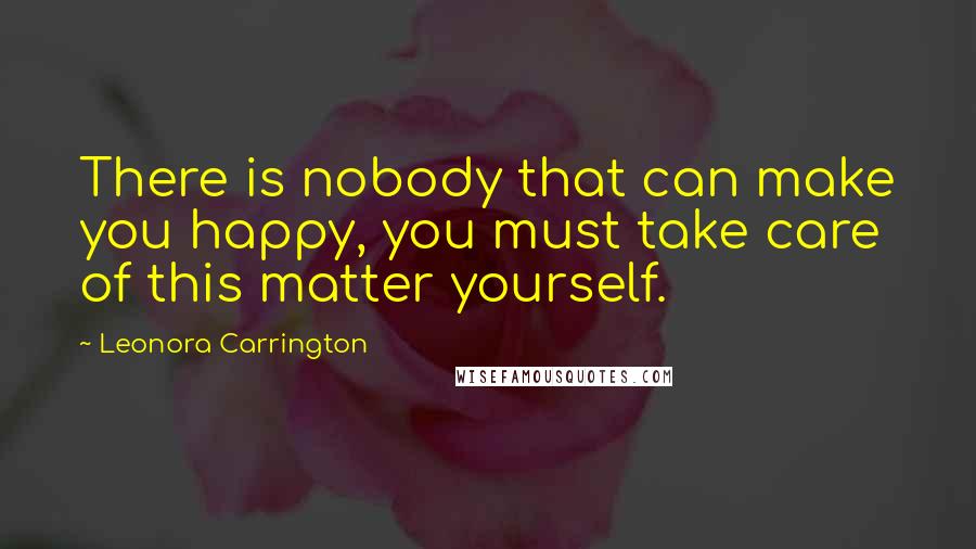Leonora Carrington quotes: There is nobody that can make you happy, you must take care of this matter yourself.