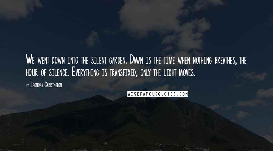 Leonora Carrington quotes: We went down into the silent garden. Dawn is the time when nothing breathes, the hour of silence. Everything is transfixed, only the light moves.