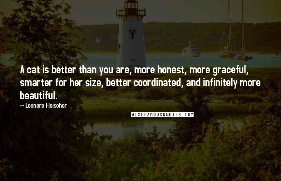 Leonore Fleischer quotes: A cat is better than you are, more honest, more graceful, smarter for her size, better coordinated, and infinitely more beautiful. Leonore Fleischer quotes: A cat is better than you are, more honest, more graceful, smarter for her size, better coordinated, and infinitely more beautiful.