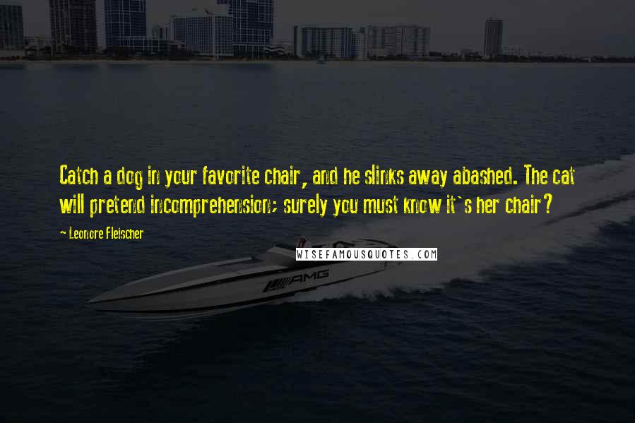 Leonore Fleischer quotes: Catch a dog in your favorite chair, and he slinks away abashed. The cat will pretend incomprehension; surely you must know it's her chair? Leonore Fleischer quotes: Catch a dog in your favorite chair, and he slinks away abashed. The cat will pretend incomprehension; surely you must know it's her chair?