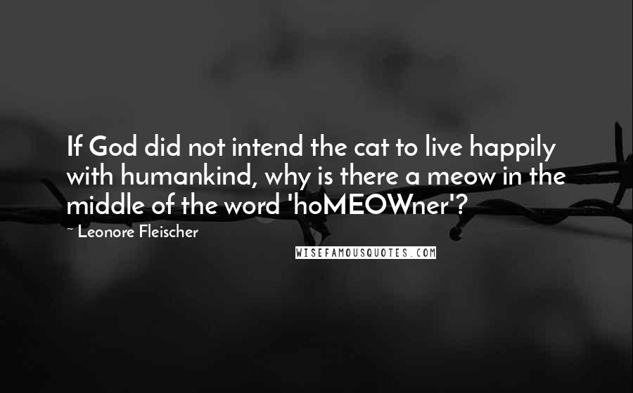 Leonore Fleischer quotes: If God did not intend the cat to live happily with humankind, why is there a meow in the middle of the word 'hoMEOWner'? Leonore Fleischer quotes: If God did not intend the cat to live happily with humankind, why is there a meow in the middle of the word 'hoMEOWner'?