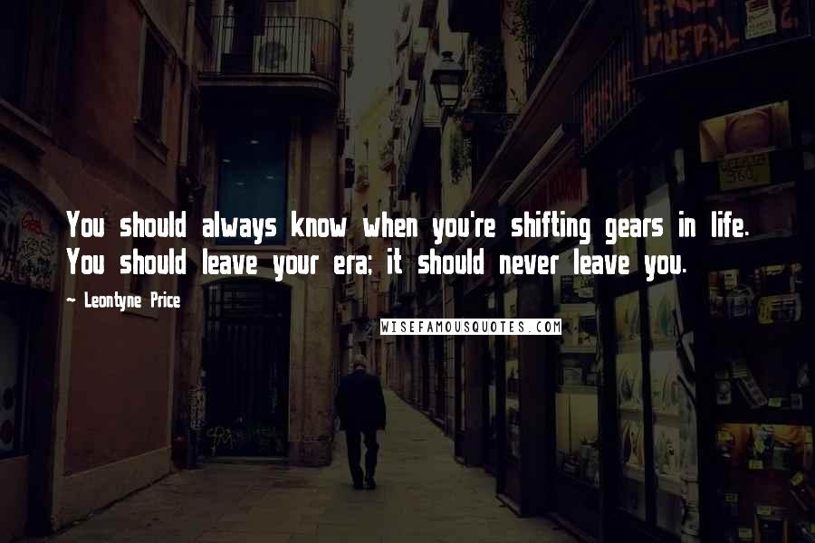 Leontyne Price quotes: You should always know when you're shifting gears in life. You should leave your era; it should never leave you.