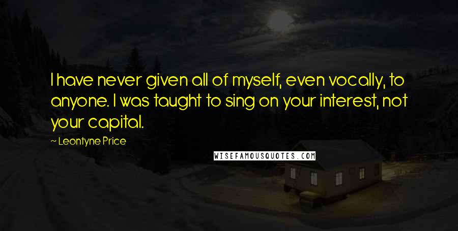 Leontyne Price quotes: I have never given all of myself, even vocally, to anyone. I was taught to sing on your interest, not your capital.