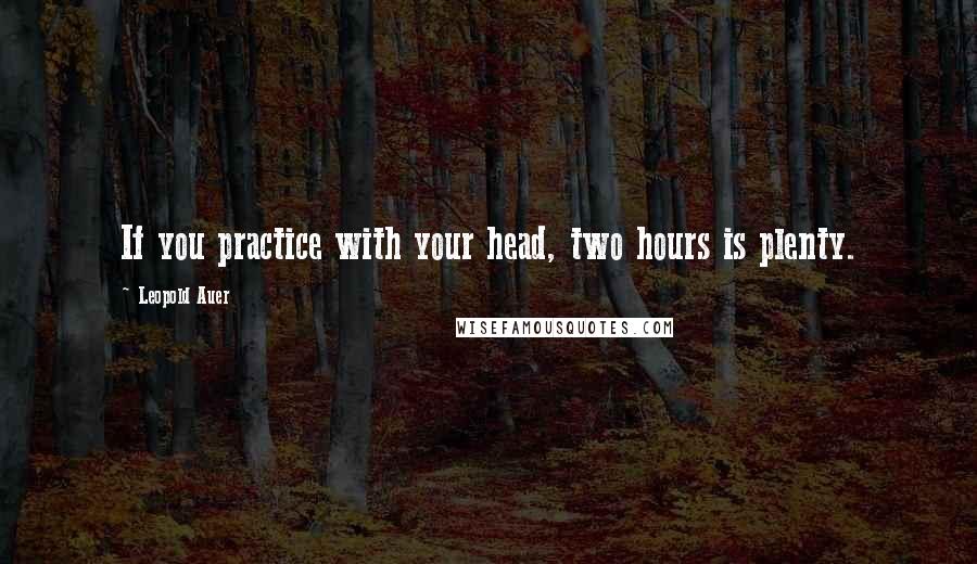 Leopold Auer quotes: If you practice with your head, two hours is plenty.