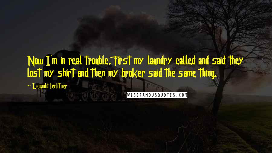 Leopold Fechtner quotes: Now I'm in real trouble. First my laundry called and said they lost my shirt and then my broker said the same thing.