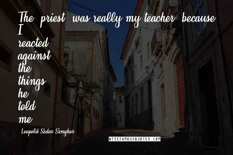 Leopold Sedar Senghor quotes: The [priest] was really my teacher, because I reacted against the things he told me.