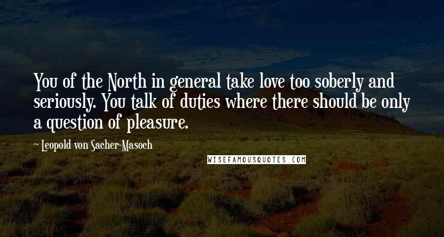 Leopold Von Sacher-Masoch quotes: You of the North in general take love too soberly and seriously. You talk of duties where there should be only a question of pleasure.