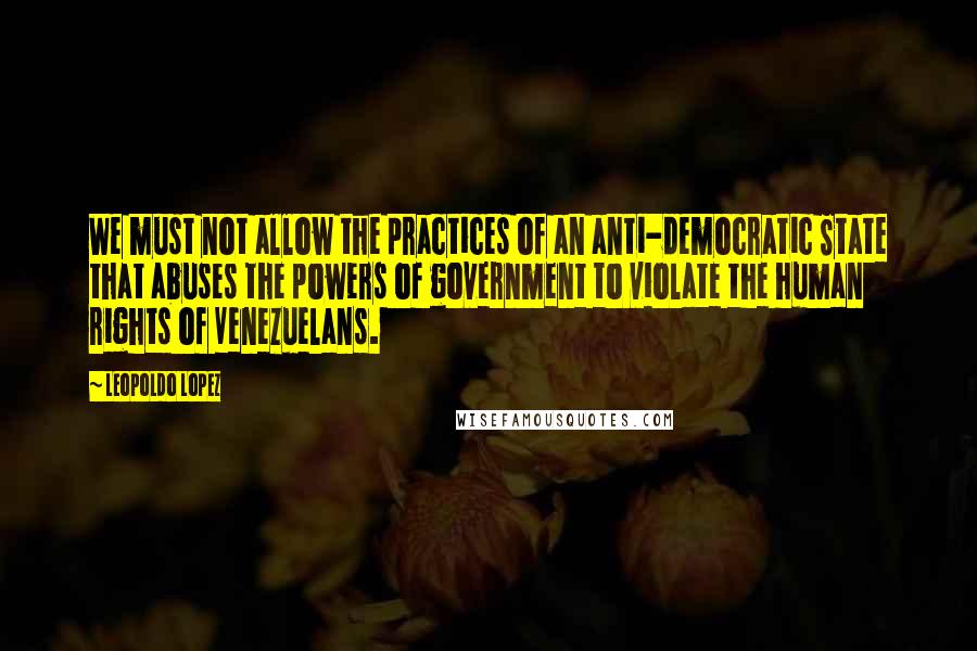 Leopoldo Lopez quotes: We must not allow the practices of an anti-democratic State that abuses the powers of government to violate the human rights of Venezuelans. Leopoldo Lopez quotes: We must not allow the practices of an anti-democratic State that abuses the powers of government to violate the human rights of Venezuelans.