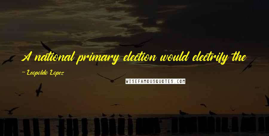 Leopoldo Lopez quotes: A national primary election would electrify the people and give them a larger stake in the outcome.