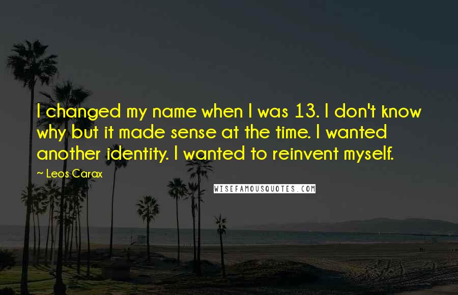Leos Carax quotes: I changed my name when I was 13. I don't know why but it made sense at the time. I wanted another identity. I wanted to reinvent myself. Leos Carax quotes: I changed my name when I was 13. I don't know why but it made sense at the time. I wanted another identity. I wanted to reinvent myself.