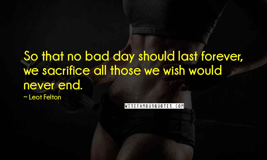 Leot Felton quotes: So that no bad day should last forever, we sacrifice all those we wish would never end.